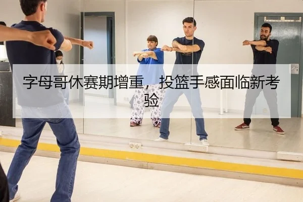 字母哥休赛期增重，投篮手感面临新考验